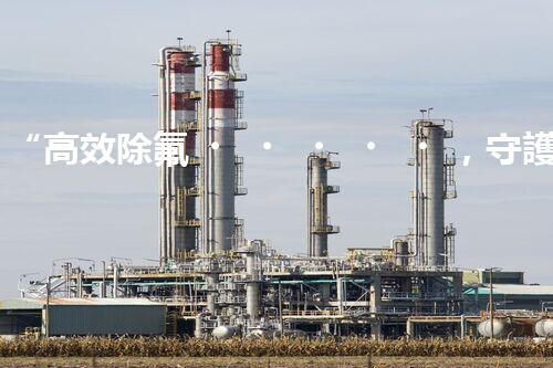 “高效除氟，守護(hù)碧水藍(lán)天——廢水中氟離子處理新篇章”